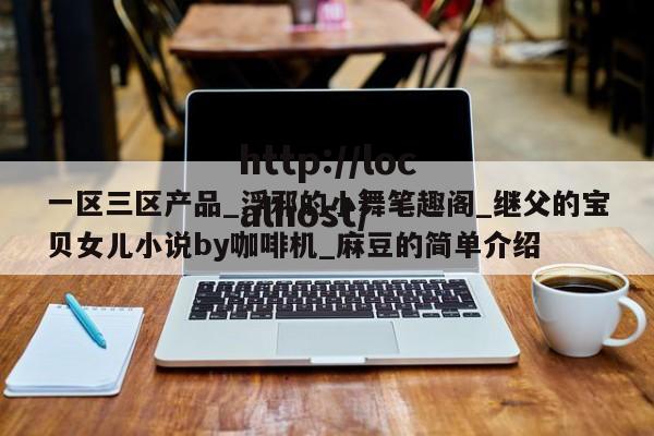一区三区产品_浮邪的小舞笔趣阁_继父的宝贝女儿小说by咖啡机_麻豆的简单介绍